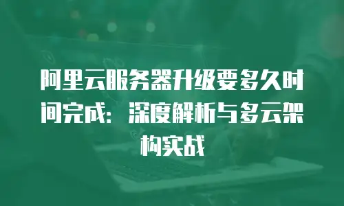 阿里云服务器升级要多久时间完成：深度解析与多云架构实战