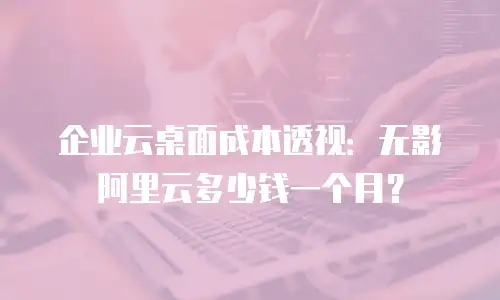 企业云桌面成本透视：无影阿里云多少钱一个月？