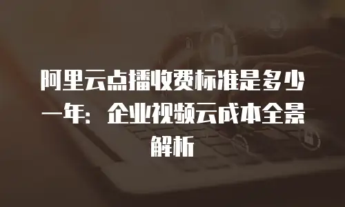 阿里云点播收费标准是多少一年：企业视频云成本全景解析