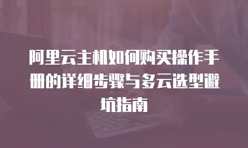 阿里云主机如何购买操作手册的详细步骤与多云选型避坑指南