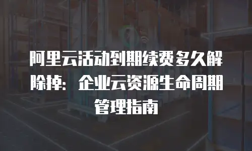阿里云活动到期续费多久解除掉：企业云资源生命周期管理指南