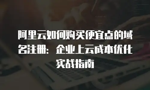 阿里云如何购买便宜点的域名注册：企业上云成本优化实战指南