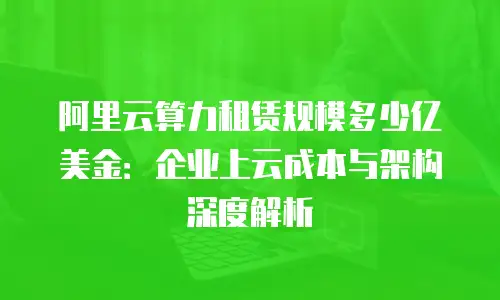 阿里云算力租赁规模多少亿美金：企业上云成本与架构深度解析