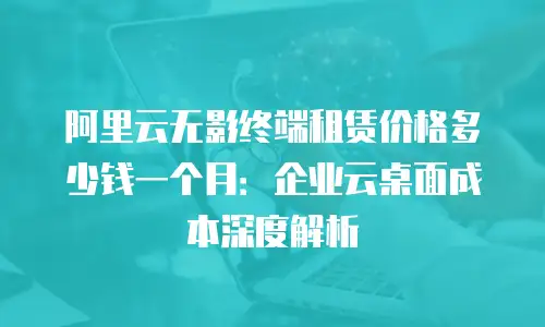 阿里云无影终端租赁价格多少钱一个月：企业云桌面成本深度解析