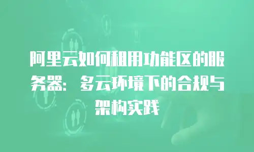 阿里云如何租用功能区的服务器：多云环境下的合规与架构实践