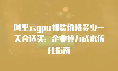 阿里云gpu租赁价格多少一天合适买：企业算力成本优化指南