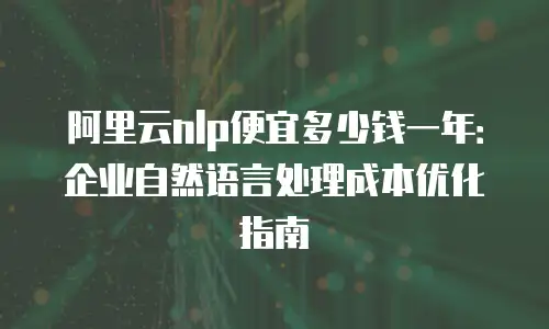 阿里云nlp便宜多少钱一年：企业自然语言处理成本优化指南