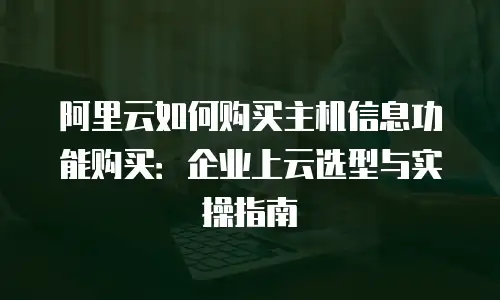 阿里云如何购买主机信息功能购买：企业上云选型与实操指南