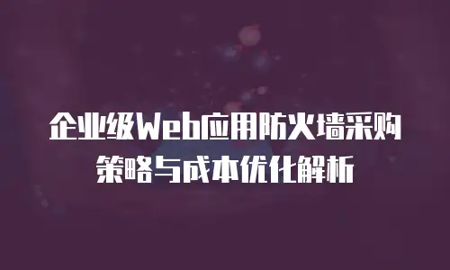 企业级Web应用防火墙采购策略与成本优化解析