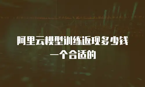 阿里云模型训练返现多少钱一个合适的