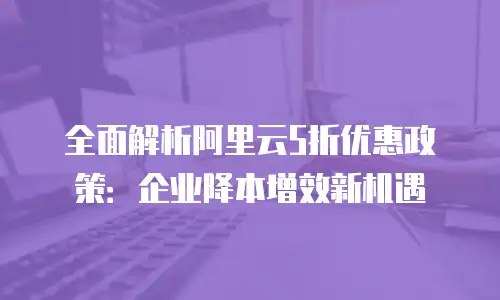 全面解析阿里云5折优惠政策：企业降本增效新机遇