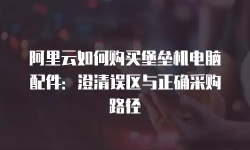 阿里云如何购买堡垒机电脑配件：澄清误区与正确采购路径