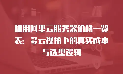 租用阿里云服务器价格一览表：多云视角下的真实成本与选型逻辑