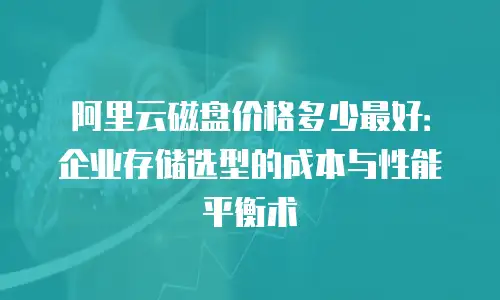 阿里云磁盘价格多少最好：企业存储选型的成本与性能平衡术