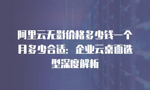 阿里云无影价格多少钱一个月多少合适：企业云桌面选型深度解析