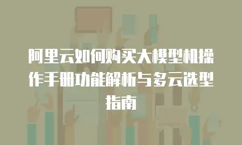 阿里云如何购买大模型机操作手册功能解析与多云选型指南