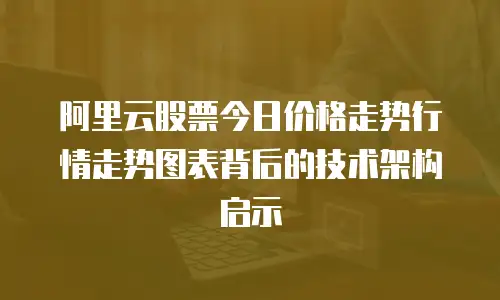 阿里云股票今日价格走势行情走势图表背后的技术架构启示