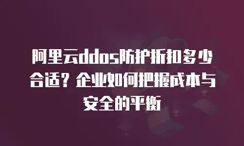 阿里云ddos防护折扣多少合适？企业如何把握成本与安全的平衡