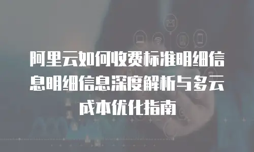 阿里云如何收费标准明细信息明细信息深度解析与多云成本优化指南