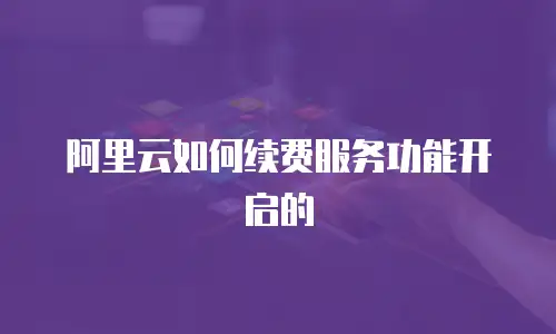 阿里云如何续费服务功能开启的