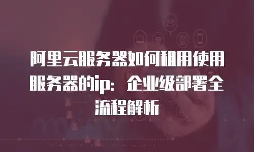阿里云服务器如何租用使用服务器的ip：企业级部署全流程解析