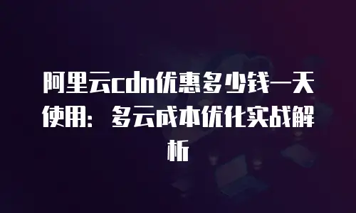 阿里云cdn优惠多少钱一天使用：多云成本优化实战解析