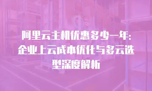 阿里云主机优惠多少一年：企业上云成本优化与多云选型深度解析