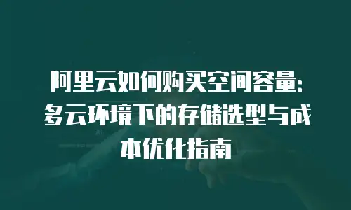 阿里云如何购买空间容量：多云环境下的存储选型与成本优化指南