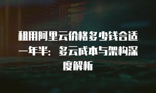 租用阿里云价格多少钱合适一年半：多云成本与架构深度解析