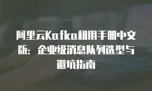阿里云Kafka租用手册中文版：企业级消息队列选型与避坑指南