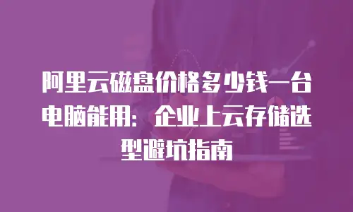 阿里云磁盘价格多少钱一台电脑能用：企业上云存储选型避坑指南
