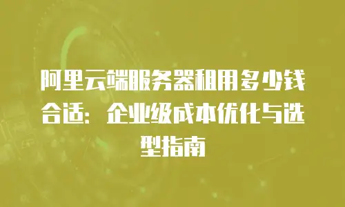阿里云端服务器租用多少钱合适：企业级成本优化与选型指南