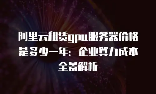 阿里云租赁gpu服务器价格是多少一年：企业算力成本全景解析