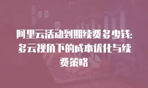 阿里云活动到期续费多少钱：多云视角下的成本优化与续费策略
