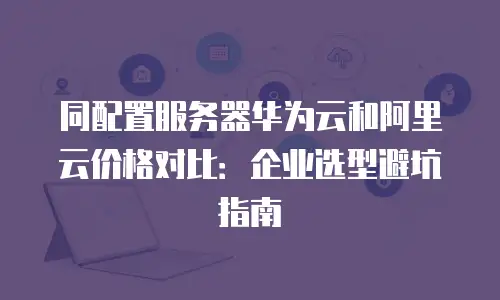 同配置服务器华为云和阿里云价格对比：企业选型避坑指南