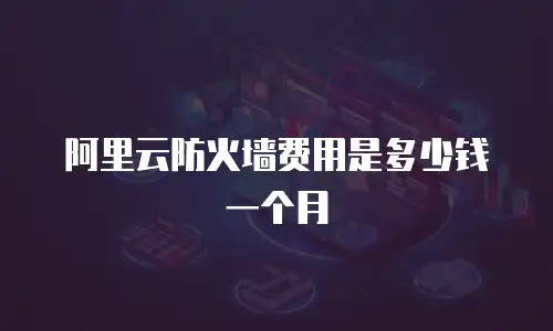 阿里云防火墙费用是多少钱一个月