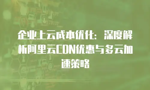 企业上云成本优化：深度解析阿里云CDN优惠与多云加速策略