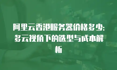 阿里云香港服务器价格多少：多云视角下的选型与成本解析