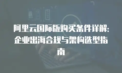 阿里云国际版购买条件详解：企业出海合规与架构选型指南