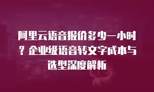 阿里云语音报价多少一小时？企业级语音转文字成本与选型深度解析