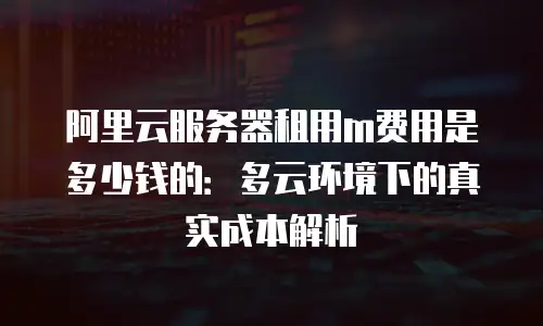 阿里云服务器租用m费用是多少钱的：多云环境下的真实成本解析