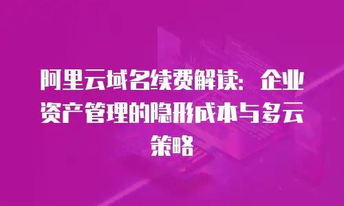 阿里云域名续费解读：企业资产管理的隐形成本与多云策略