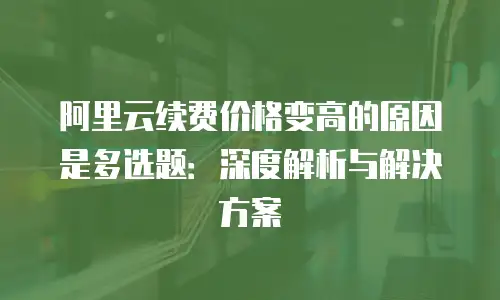 阿里云续费价格变高的原因是多选题：深度解析与解决方案