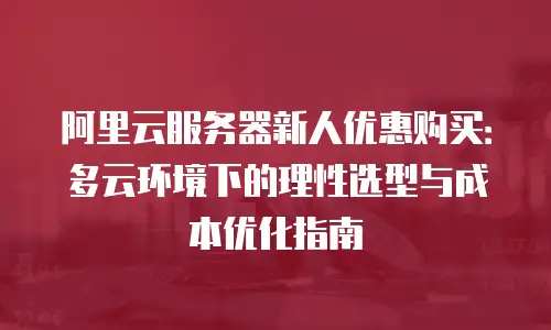 阿里云服务器新人优惠购买：多云环境下的理性选型与成本优化指南