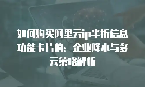 如何购买阿里云ip半折信息功能卡片的：企业降本与多云策略解析