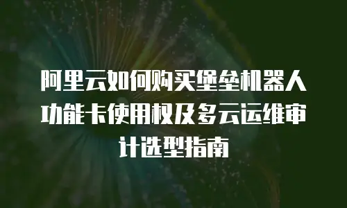 阿里云如何购买堡垒机器人功能卡使用权及多云运维审计选型指南
