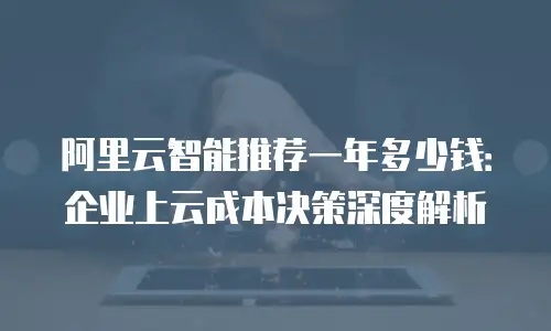 阿里云智能推荐一年多少钱：企业上云成本决策深度解析