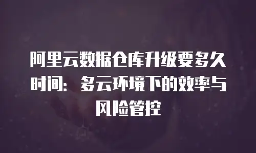 阿里云数据仓库升级要多久时间：多云环境下的效率与风险管控