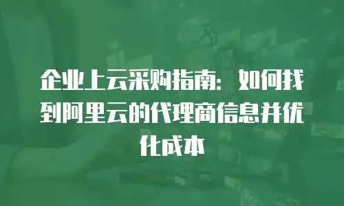企业上云采购指南：如何找到阿里云的代理商信息并优化成本