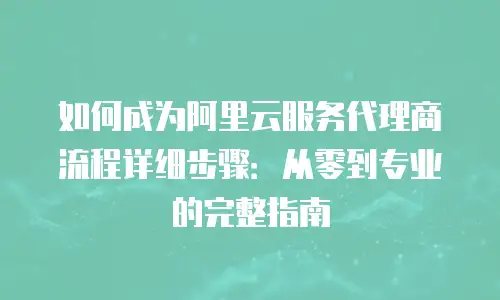 如何成为阿里云服务代理商流程详细步骤：从零到专业的完整指南